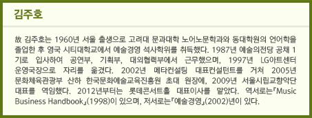 김주호 / 故 김주호는 1960년 서울 출생으로 고려대 문과대학 노어노문학과와 동대학원의 언어학을 졸업한 후 영국 시티대학교에서 예술경영 석사학위를 취득했다. 1987년 예술의전당 공채 1기로 입사하여 공연부, 기획부, 대외협력부에서 근무했으며, 1997년 LG아트센터 운영국장으로 자리를 옮겼다. 2002년 메타컨설팅 대표컨설턴트를 거쳐 2005년 문화체육관광부 산하 한국문화예술교육진흥원 초대 원장에, 2009년 서울시립교향악단 대표를 역임했다. 2012년부터는 롯데콘서트홀 대표이사를 맡았다. 역서로는『Music Business Handbook』(1998)이 있으며, 저서로는『예술경영』(2002)년이 있다.