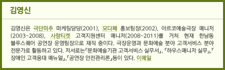 김영신 / 김영신은 극단미추 마케팅담당(2001), 모다페 홍보팀장(2002), 아르코예술극장 매니저(2003~2008), 사랑티켓 고객지원센터 매니저(2008~2011)를 거쳐 현재 한남동 블루스퀘어 공연장 운영팀장으로 재직 중이다. 극장운영과 문화예술 분야 고객서비스 분야 전문가로 활동하고 있다. 저서로는『문화예술기관 고객서비스 실무서』, 『하우스매니저 실무』,『장애인 고객응대 매뉴얼』,『공연장 안전관리론』등이 있다. 이메일