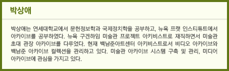 박상애 / 박상애는 연세대학교에서 문헌정보학과 국제정치학을 공부하고, 뉴욕 프랫 인스티튜트에서 아카이브를 공부하였다. 뉴욕 구겐하임 미술관 프로젝트 아키비스트로 재직하면서 미술관 초대 관장 아카이브를 다루었다. 현재 백남준아트센터 아키비스트로서 비디오 아카이브와 백남준 아카이브 컬렉션을 관리하고 있다. 미술관 아카이브 시스템 구축 및 관리, 미디어 아카이브에 관심을 가지고 있다.