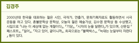 김경주/2000년대 한국을 대표하는 젊은 시인, 극작가, 연출가, 문화기획자로도 활동하면서 시극 운동을 하고 있다. 혼불문학상 문학상, 오늘의 젊은 예술가상, 김수영 문학상 등 수상했고, 시집으로 『나는 이 세상에 없는 계절이다』, 『기담』, 『시차의 눈을 달랜다』가 있으며, 산문집 『패스포트』, 『밀어』, 『자고 있어, 곁이니까』, 희곡으로는 『블랙박스』, 『늑대는 눈알부터 자란다』 등이 있다.