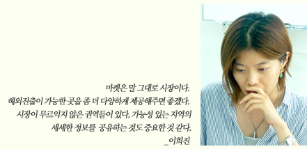 마켓은 말 그대로 시장이다. 해외진출이 가능한 곳을 좀 더 다양하게 제공해주면 좋겠다. 시장이 무르익지 않은 권역들이 있다. 가능성 있는 지역의 세세한 정보를 공유하는 것도 중요한 것 같다._이희진