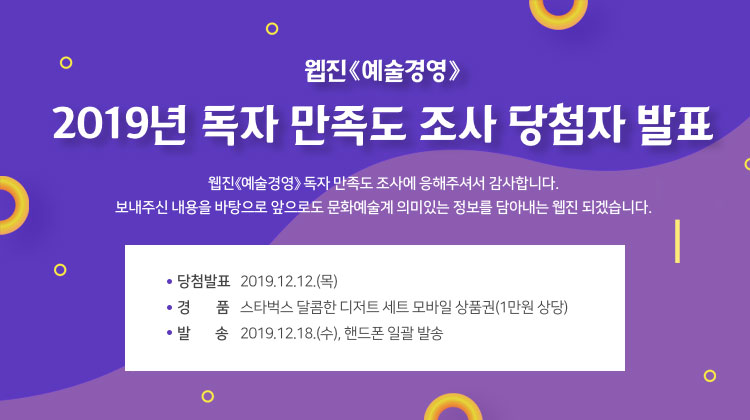 웹진<예술경영> 2019년 독자 만족도 조사 당첨자 발표 웹진<예술경영>독자 만족도 조사에 응해주셔서 감사합니다. 보내주신 내용을 바탕으로 앞으로도 문화예술계 의미있는 정보를 담아내는 웹진 되겠습니다. 당첨자발표 2019.12.12(목) 경품 스타벅스 달콤한 디저트 세트 모바일 상품권(1만원 상당) 발송 2019.12.18(수),핸드폰 일괄발송