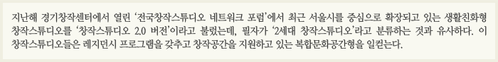 지난해 경기창작센터에서 열린 '전국창작스튜디오 네트워크 포럼'에서 최근 서울시를 중심으로 확장되고 있는 생활친화형 창작스튜디오를 '창작스튜디오 2.0버전'이라고 불렀는데, 필자가 '2세대 창작스튜디오'라고 분류하는 것과 유사하다. 이 창작스튜디오들은 레지던시 프로그램을 갖추고 창작 공간을 지원하고 있는 복합문화공간형을 일컫는다.