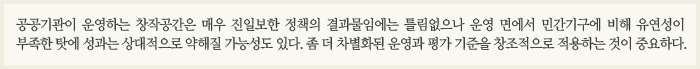 공공기관이 운영하는 창작공간은 매우 진일보한 정책의 결과물임에는 틀림없으나 운영 면에서 민간기구에 비해 유연성이 부족한 탓에 성과는 상대적으로 약해질 가능성도 있다. 좀 더 차별화된 운영과 평가 기준을 창조적으로 적용하는 것이 중요하다.