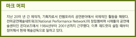 마크 머피: 지난 20여 년 간 제작자, 기획자로서 컨템포러리 공연 분야에서 국제적인 활동을 해왔다. 전미공연예술네트워크(National Performance Network)의 창립멤버며 시애틀의 공연예술센터인 온더보즈에서 1984년부터 2001년까지 근무했다. 이후 레드캣의 설립 때부터 참여해서 현재 예술감독으로 일하고 있다.