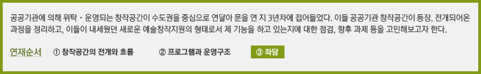 공공기관에 의해 위탁 · 운영되는 창작공간이 수도권을 중심으로 연달아 문을 연 지 3년차에 접어들었다. 이들 공공기관 창작공간이 등장, 전개되어온 과정을 정리하고, 이들이 내세웠던 새로운 예술창작지원의 형태로서 제 기능을 하고 있는지에 대한 점검, 향후 과제 등을 고민해보고자 한다. 연재순서: ③ 좌담 