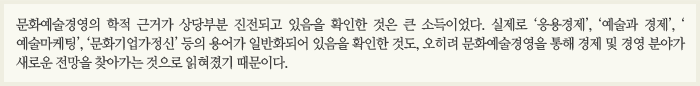 문화예술경영의 학적 근거가 상당부분 진전되고 있음을 확인한 것은 큰 소득이었다. 실제로 '응용경제', '예술과 경제', '예술마케팅', '문화기업가정신' 등의 용어가 일반화되어 있음을 확인한 것도, 오히려 문화예술경영을 통해 경제 및 경영분야가 새로운 전망을 찾아가는 것으로 읽혀졌기 때문이다.