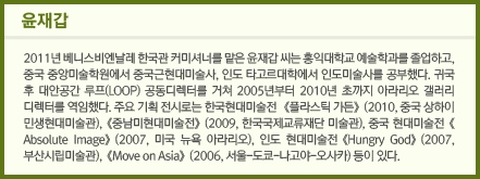 윤재갑: 2011년 베니스비엔날레 한국관 커미셔너를 맡은 윤재갑 씨는 홍익대학교 예술학과를 졸업하고, 중국 중앙미술학원에서 중국근현대미술사, 인도 타고르대학에서 인도미술사를 공부했다. 귀국 후 대안공간 루프(LOOP) 공동디렉터를 거쳐 2005년부터 2010년 초까지 아라리오 갤러리 디렉터를 역임했다. 주요 기획전시로는 한국현대미술전 <플라스틱 가든>(2010, 중국 상하이 민생현대미술관), <중남미현대미술전>(2009, 한국국제교류재단 미술관), 중국 현대미술전<Absolute Image>(2007, 미국 뉴욕 아라리오), 인도 현대미술전 <Hungry God>(2007, 부산시립미술관), <Move on Asia>(2006, 서울-도쿄-나고야-오사카) 등이 있다.