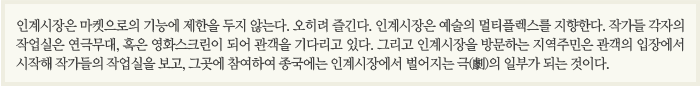 인계시장은 마켓으로의 기능에 제한을 두지 않는다. 오히려 즐긴다. 인계시장은 예술의 멀티플렉스를 지향한다. 작가들 각자의 작업실은 연극무대, 혹은 영화스크린이 되어 관객을 기다리고 있다. 그리고 인계시장을 방문하는 지역주민은 관객의 입장에서 시작해 작가들의 작업실을 보고, 그곳에 참여하여 종국에는 인계시장에서 벌어지는 극(劇)의 일부가 되는 것이다. 