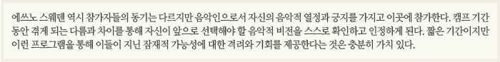 애쓰노 스웨덴 역시 참가자들의 동기는 다르지만 음악인으로서 자신의 음악적 열정과 긍지를 가지고 이곳에 참가한다. 캠프 기간 동안 겪에 되는 다름과 차이를 통해 자신이 앞으로 선택해야 할 음악적 비전을 스스로 확인하고 인정하게 된다. 짧은 기간이지마 이런 프로그램을 통해 이들이 지닌 잠재적 가능성에 대한 격려와 기회를 제공한다는 것은 충분히 가치 있다.
