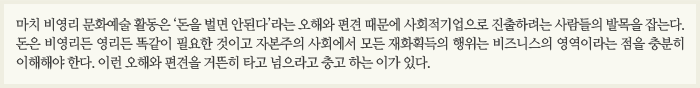 마치 비영리 문화예술 활동은 '돈을 벌면 안 된다'라는 오해와 편견 때문에 사회적기업으로 진출하려는 사람들의 발목을 잡는다. 돈은 비영리든 영리든 똑같이 필요한 것이고 자본주의 사회에서 모든 재화획득의 행위는 비즈니스의 영역이라는 점을 충분히 이해해야 한다. 이런 오해와 편견을 거뜬히 타고 넘으라고 충고하는 이가 있다.