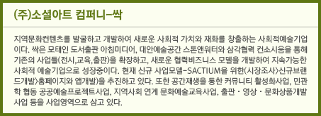 (주)소셜아트 컴퍼니-싹: 지역문화컨텐츠를 발굴하고 개발하여 새로운 사회적 가치와 재화를 창출하는 사회적예술기업이다. 싹은 모태인 도서출판 아침미디어, 대아예술공간 스톤앤워터와 삼각협력 컨소시움을 통해 기존의 사업들(전시, 교육, 출판)을 확장하고, 새로운 협력비즈니스 모델을 개발하여 지속가능한 사회적 예술기업으로 성장 중이다. 현재 신규 사업모델-SACTIUM을 위한(시장조사) 신규브랜드개발(홈페이지와 앱개발)을 추진하고 있다. 또한 공간재생을 통한 커뮤니티 활성화사업, 민관학 협동 공공예술프로젝트사업, 지역사회 연계 문화예술교육사업, 출판 · 영상 · 문화상품개발사업 등을 사업영역으로 삼고 있다.