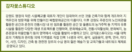 감자꽃스튜디오 - 강원도 평창의 작은 시골폐교를 대표자 개인이 임대하여 쓰던 것을 건축가와 함께 개조하여 지역주민과 방문객을 위해 만들어진 복합문화공간의 이름이다. 이후 강원도 주문진의 노인회관을 활용한 공간과 춘천의 전통시장 내 빈 점포를 활용한 공간 및 울릉도의 농가주택 등 지역의 유휴시설을 활용한 다양한 재생 프로젝트를 진행하며, 문화예술교육, 전통시작활성화, 문화복지, 농촌관광과 마을만들기 등의 영역에서 사업을 활발히 수행하고 있다. 감자꽃스튜디오는 서울 대학로의 기획팀과 관리팀 외에 지역별로 직접 인력 14명과 국악, 음악, 실용음악, 문학, 연극, 미디어, 사진, 디자인, 건축 등 관련된 장르의 수십 명의 젊은 예술가 및 교육가들과 네트워크 체제로 운영되고 있다.