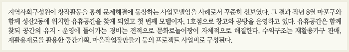 지역사회구성원이 창작활동을 통해 문제해결에 동참하는 사업모델임을 사례로서 꾸준히 선보였다. 그 결과 작년 8월 마포구와 함께 성산2동에 위치한 유휴공간을 찾게 되었고 첫 번째 모델이자, 1호점으로 창고와 공방을 운영하고 있다. 유휴공간은 함께 찾되 공간의 유지 · 운영에 들어가는 경비는 전적으로 문화로 놀이짱이 자체적으로 해결한다. 수익구조는 재활용가구 판매, 재활용재료를 활용한 공간기획, 마을작업장만들기 등의 프로젝트 사업비로 구성된다.