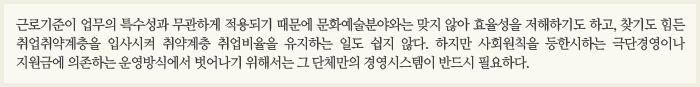 근로기준이 업무의 특수성과 무관하게 적용되기 때문에 문화예술분야와는 맞지 않아 효율성을 저해하기도 하고, 찾기도 힘든 취업취약계층을 입사시켜 취약계층 취업비율을 유지하는 일도 쉽지 않다. 하지만 사회원칙을 등한시 하는 극단 경영이나 지원금에 의존하는 운영방식에서 벗어나기 위해서는 그 단체만의 경영시스템이 반드시 필요하다.