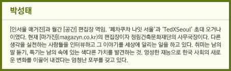 박성태: [인서울 매거진]과 월간 [공간] 편집장 역임. '페차쿠차 나잇 서울'과 'TedXSeoul'초대 오거나이였다. 현재 [마가진](magazyn.co.kr)의 편집장이자 정림건축문화재단의 사무국장이다. 다른 생각을 실천하는 사람들을 인터뷰하고 그 이야기를 세상에 알리는 일을 하고 있다. 취미는 남의 말 듣기, 특기는 남의 속에 있는 색다른 가치를 발견하는 것. 엉성한 재능으로 한국 사회의 새로운 변화를 이끌어 내겠다는 엄청난 포부를 갖고 있다.