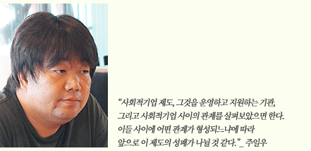 사회적기업 제도, 그것을 운영하고 지원하는 기관, 그리고 사회적기업 사이의 관계를 살펴보았으면 한다. 이들 사이에 어떤 관계가 형성되는냐에 따라 앞으로 이 제도의 성패가 나뉠 것 같다._주일우