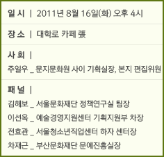 일시: 2011년 8월16일(화) 오후4시 장소: 대학로카페 張 사회: 주일우_문지문화원 사이 기획실장, 본지 편집위원 패널: 김해보_서울문화재단 정책연구실 팀장 이선옥_예술경영지원센터 기획지원부 차장 전효관_서울청소년직업센터 하자 센터장 차재근_부산문화재단 문예진흥실장