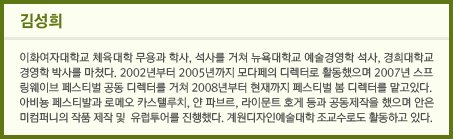 김성희_이화여자대학교 체육대학 무용과 학사, 석사를 거쳐 뉴욕대학교 예술경영학 석사, 경희대학교 경영학 박사를 마쳤다. 2002년부터 2005년까지 모다페의 디렉터로 활동했으며 2007년 스프링웨이브 페스티벌 공동 디렉터를 거쳐 2008년부터 현재까지 페스티벌 봄 디렉터를 맡고 있다. 아비뇽 페스티벌과 로메오 카스텔루치, 안 파브르, 라이문트 호게 등과 공동제작을 했으며 안은미컴퍼니의 작품 제작 및 유럽투어를 진행했다. 계원디자인예술대학 조교수로도 활동하고 있다.