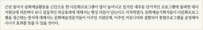 근년들어서 문화예술활동을 근간으로 한 다문화프로그램이 많이 늘어나고 있지만 대부분 단기적인 프로그램에 불과한 데다 지원금에 의존하다 보니 실질적인 파급효과에 대해서는 항상 의문이 남는다고 지적하였다. 문화예술기획자들이 다문화프로그램을 접근하는 방식에 대해서는 문화예술전문가들이 이주민 지원단체, 이주민 커뮤니티와 결합되어 통합프로그램을 운영해야 시너지 효과를 얻을 수 있을 것이다.