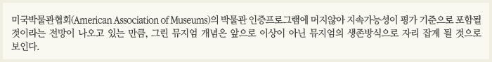 미국박물관협회(American Association of Museums)의 박물관 인증프로그램에 머지않아 지속가능성이 평가 기준으로 포함될 것이라는 전망이 나옹고 있는 만큼, 그린뮤지엄 개념은 앞으로 이상이 아닌 뮤지엄의 생존방식으로 자리잡게 될 것으로 보인다.