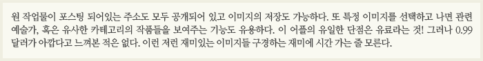 원 작업물이 포스팅 되어 있는 주소도 모두 공개되어 있고 이미지의 저장도 가능하다. 또 특정 이미지를 선택하고 나면 관련 예술가, 혹은 유사한 카테고리의 작품들을 보여주는 기능도 유용하다. 이 어플의 유일한 단점은 유료라는 것! 그러나 0.99 달러가 아깝다고 느껴본 적은 없다. 이런 저런 재미있는 이미지들 구경하는 재미에 시간 가는 줄 모른다.