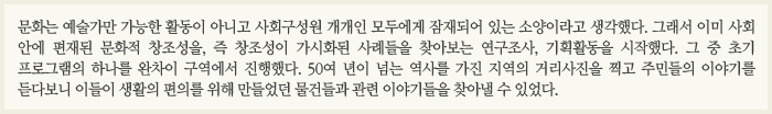 문화는 예술가만 가능한 활동이 아니고 사회구성원 개개인 모두에게 잠재되어 있는 소양이라고 생각했다. 그래서  이미 사회 안에 편재된 문화적 창조성을, 즉 창조성이 가시화된 사례들을 찾아보는 연구조사, 기획활동을 시작했다. 그중 초기 프로그램의 하나를 완차이 구역에서 진행했다. 50여 년이 넘는 역사를 가진 지역의 거리사진을 찍고 주민들의 이야기를 듣다보니 이들이 생활의 편의를 위해 만들었던 물건들과 관련 이야기들을 찾아낼 수 있었다.