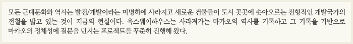 모든 근대문화와 역사는 발전/개발이라는 미명하에 사라지고 새로운 건물들이 도시 곳곳에 솟아오르는 전형적인 개발국가의 전철을 밟고 있는 것이 지금의 현실이다. 옥스웨어하우스는 사라져가는  마카오의 역사를 기록하고 그 기록을 기반으로 마카오의 정체성에 질문을 던지는 프로젝트를 꾸준히 진행해 왔다. 