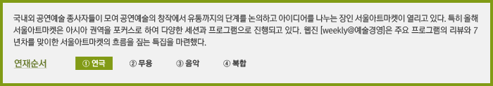 국내외 공연예술 종사자들이 모여 공연예술의 창작에서 유통까지의 단계를 논의하고 아이디어를 나누는 장인 서울아트마켓이 열리고 있다. 특히 올해 서울아트마켓은 아시아 권역을 포커스로 하여 다양한 세션과 프로그램으로 진행되고 있다. 웹진 [weekly@예술경영]은 주요 프로그램의 리뷰와 7년차를 맞이한 서울아트마켓의 흐름을 짚는 특집을 마련했다. 연재순서 ① 연극 