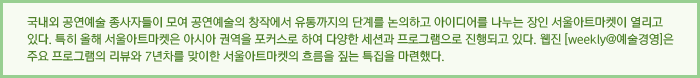 국내외 공연예술 종사자들이 모여 공연예술의 창작에서 유통까지의 단계를 논의하고 아이디어를 나누는 장인 서울아트마켓이 열리고 있다. 특히 올해 서울아트마켓은 아시아 권역을 포커스로 하여 다양한 세션과 프로그램으로 진행되고 있다. 웹진 [weekly@예술경영]은 주요 프로그램의 리뷰와 7년차를 맞이한 서울아트마켓의 흐름을 짚는 특집을 마련했다.;
