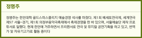 정명주: 정명주는 런던대학 골드스미스콜리지 예술경영 석사를 마쳤다. 제1회 베세토연극제, 세계연극 제97 서울-경기, 제1회 의정부음악극축제에서 축제경영을 한 바 있으며, 서울예술단 제작 프로듀서로 일했다. 현재 런던에 거주하면서 프리랜서로 연극 및 뮤지컬 공연기획을 하고 있고, 번역가 및 자유기고가로 활동 중이다.