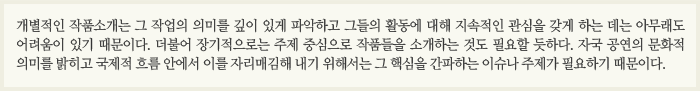 개별적인 작품소개는 그 작업의 의미를 깊이 있게 파악하고 그들의 활동에 대해 지속적인 관심을 갖게 하는 데는 아무래도 어려움이 있기 때문이다. 더불어 장기적으로는 주제 중심으로 작품들을 소개하는 것도 필요할 듯하다. 자국 공연의 문화적 의미를 밝히고 국제적 흐름 안에서 이를 자리매김해 내기 위해서는 그 핵심을 간파하는 이슈나 주제가 필요하기 때문이다.