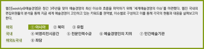 웹진[weekly@예술경영]은 창간 3주년을 맞아 예술경영의 최신 이슈와 흐름을 파악하기 위해 '세계예술경영의 이슈'를 마련했다. 웹진 국내외 편집위원들의 분석을 통해 지금 세계 예술경영이 고민하고 있는 키워드를 권역별, 이슈별로 구성하고 이를 통해 각국의 현황과 대응을 살펴보고자 한다. ① 아시아  