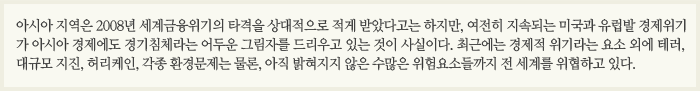 아시아 지역은 2008년 세계금융위기의 타격을 상대적으로 적게 받았다고는 하지만, 여전히 지속되는 미국과 유럽발 경제위기가 아시아 경제에도 경기침체라는 어두운 그림자를 드리우고 있는 것이 사실이다. 최근에는 경제적 위기라는 요소 외에 테러, 대규모 지진, 허리케인, 각종 환경문제는 물론, 아직 밝혀지지 않은 수많은 위험요소들까지 전 세계를 위협하고 있다.