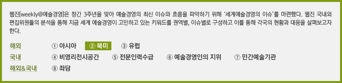 웹진[weekly@예술경영]은 창간 3주년을 맞아 예술경영의 최신 이슈와 흐름을 파악하기 위해 '세계예술경영의 이슈'를 마련했다. 웹진 국내외 편집위원들의 분석을 통해 지금 세계 예술경영이 고민하고 있는 키워드를 권역별, 이슈별로 구성하고 이를 통해 각국의 현황과 대응을 살펴보고자 한다. ② 북미 