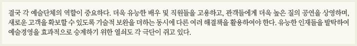 결국 각 예술단체의 역할이 중요하다. 더욱 유능한 배우 및 직원들을 고용하고, 관객들에게 더욱 높은 질의 공연을 상영하며, 새로운 고객을 확보할 수 있도록 기술적 보완을 더하는 동시에 다른 여러 해결책을 활용하여야 한다. 유능한 인재들을 발탁하여 예술경영을 효과적으로 승계하기 위한 열쇠도 각 극단이 쥐고 있다.