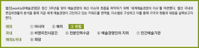 웹진[weekly@예술경영]은 창간 3주년을 맞아 예술경영의 최신 이슈와 흐름을 파악하기 위해 '세계예술경영의 이슈'를 마련했다. 웹진 국내외 편집위원들의 분석을 통해 지금 세계 예술경영이 고민하고 있는 키워드를 권역별, 이슈별로 구성하고 이를 통해 각국의 현황과 대응을 살펴보고자 한다.③ 유럽