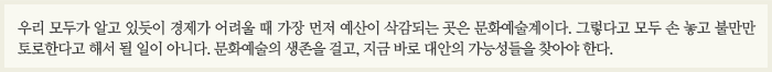 우리 모두가 알고 있듯이 경제가 어려울 때 가장 먼저 예산이 삭감되는 곳은 문화예술계이다. 그렇다고 모두 손 놓고 불만만 토로한다고 해서 될 일이 아니다. 문화예술의 생존을 걸고, 지금 바로 대안의 가능성들을 찾아야 한다.