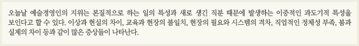 오늘날 예술경영인의 지위는 본질적으로 하는 일의 특성과 새로 생긴 직분 때문에 발생하는 이중적인 과도기적 특성을 보인다고 할 수 있다. 이상과 현실의 차이, 교육과 현장의 불일치, 현장의 필요와 시스템의 격차, 직업적인 정체성 부족, 붐과 실제의 차이 등과 같이 많은 증상들이 나타난다.