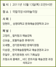 일시│2011년 10월13일(목) 오전 9시반 장소│국립극장 KB극장 사회│양현미_상명대학교 문화예술경영학과 교수 패널│ 고칭리_컬처링크 예술감독 신보슬_토탈미술관 큐레이터 오세형_경기문화재단 문예지원팀 이승엽_한국예술종합학교 예술경영과 교수 주일우_문지문화원 사이 기획실장 프랑소와 콜베르_HEC몬트리올 예술경영 과정 석좌교수