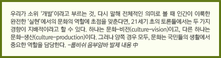 우리가 소위 ‘개발’이라고 부르는 것, 다시 말해 전체적인 의미로 볼 때 인간이 이룩한 완전한 ‘실현’에서의 문화의 역할에 초점을 맞춘다면, 21세기 초의 토론들에서는 두 가지 경향이 지배적이라고 할 수 있다. 하나는 문화-비전(culture-vision)이고, 다른 하나는 문화-생산(culture-production)이다. 그러나 양쪽 경우 모두, 문화는 국민들의 생활에서 중요한 역할을 담당한다. -룹비쉬 음부얌바 발제 내용 中