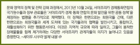 문화 영역의 정책 및 전략 강화 과정에서, 2013년 10월 24일, 서아프리카 경제통화연합의 국가원수들과 정부 관료들은 ‘서아프리카 경제‧통화 연합의 문화 발전을 위한 공동 정책’을 제정하는 법령을 추가적으로 채택했다. 이 정책은 한편으로는 회원국들 간에, 다른 한편으로는 회원국들과 세계 도처에 있는 국가들과의 협력을 발전시키고, 통합하고, 재활성화하기 위한 행동문서이다. 이것은 지역적 규모에 따라 일하고, 그들이 봉착한 장애물들을 함께 제거하려는 다양한 서아프리카 관계자들의 의지가 늘어나고 있음을 증명한다. -세이두 시쑤마 발제 내용 中