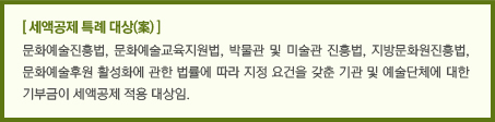 [ 세액공제 특례 대상(案) ]/문화예술진흥법, 문화예술교육지원법, 박물관 및 미술관 진흥법, 지방문화원진흥법, 문화예술후원 활성화에 관한 법률에 따라 지정 요건을 갖춘 기관 및 예술단체에 대한 기부금이 세액공제 적용 대상임.