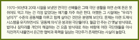 1970~90년대 20대 시절을 보냈던 연극인 선배들은 그때 극단 생활을 하면 손에 돈은 못 쥐어도 먹고 자는 건 걱정 없었다는 얘기를 자주 하곤 한다. 어쨌든 그 시절에는 “우리가 남이가” 수준의 공동체를 이루고 함께 살아간 것만은 분명해 보인다. 문제는 이런 도제식 시스템을 유지하면서도 ‘공동체 의식’은 붕괴된 극단들이다. 월급 안 주는 건 옛날 방식대로, 밥이나 잠자리를 개인이 해결하는 건 요즘 방식대로 하는 바람에 어린 극단원들을 아사 직전까지 내몰면서 은근한 협박과 폭력을 일삼는 극단주가 존재한다는 사실이 놀랍다.