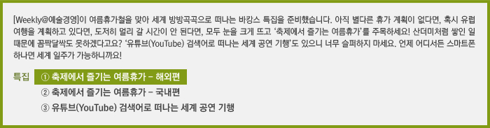 [Weekly@예술경영]이 여름휴가철을 맞아 세계 방방곡곡으로 떠나는 바캉스 특집을 준비했습니다. 아직 별다른 휴가 계획이 없다면, 혹시 유럽 여행을 계획하고 있다면, 도저히 멀리 갈 시간이 안 된다면, 모두 눈을 크게 뜨고 ‘축제에서 즐기는 여름휴가’를 주목하세요! 산더미처럼 쌓인 일 때문에 꼼짝달싹도 못하겠다고요? ‘유튜브(YouTube) 검색어로 떠나는 세계 공연 기행’도 있으니 너무 슬퍼하지 마세요. 언제 어디서든 스마트폰 하나면 세계 일주가 가능하니까요!/[특집] ① 축제에서 즐기는 여름휴가 - 해외편/② 축제에서 즐기는 여름휴가 - 국내편/③ 유튜브(YouTube) 검색어로 떠나는 세계 공연 기행