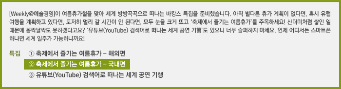 [Weekly@예술경영]이 여름휴가철을 맞아 세계 방방곡곡으로 떠나는 바캉스 특집을 준비했습니다. 아직 별다른 휴가 계획이 없다면, 혹시 유럽 여행을 계획하고 있다면, 도저히 멀리 갈 시간이 안 된다면, 모두 눈을 크게 뜨고 ‘축제에서 즐기는 여름휴가’를 주목하세요! 산더미처럼 쌓인 일 때문에 꼼짝달싹도 못하겠다고요? ‘유튜브(YouTube) 검색어로 떠나는 세계 공연 기행’도 있으니 너무 슬퍼하지 마세요. 언제 어디서든 스마트폰 하나면 세계 일주가 가능하니까요!/[특집] ① 축제에서 즐기는 여름휴가 - 해외편/② 축제에서 즐기는 여름휴가 - 국내편/③ 유튜브(YouTube) 검색어로 떠나는 세계 공연 기행