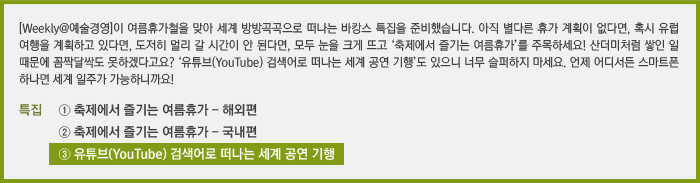 [Weekly@예술경영]이 여름휴가철을 맞아 세계 방방곡곡으로 떠나는 바캉스 특집을 준비했습니다. 아직 별다른 휴가 계획이 없다면, 혹시 유럽 여행을 계획하고 있다면, 도저히 멀리 갈 시간이 안 된다면, 모두 눈을 크게 뜨고 ‘축제에서 즐기는 여름휴가’를 주목하세요! 산더미처럼 쌓인 일 때문에 꼼짝달싹도 못하겠다고요? ‘유튜브(YouTube) 검색어로 떠나는 세계 공연 기행’도 있으니 너무 슬퍼하지 마세요. 언제 어디서든 스마트폰 하나면 세계 일주가 가능하니까요! / [특집] ① 축제에서 즐기는 여름휴가 - 해외편 / ② 축제에서 즐기는 여름휴가 - 국내편 / ③ 유튜브(YouTube) 검색어로 떠나는 세계 공연 기행