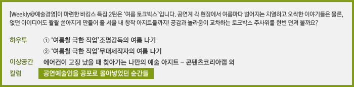 [Weekly@예술경영]이 마련한 바캉스 특집 2탄은 ‘여름 토크박스’입니다. 공연계 각 현장에서 여름마다 벌어지는 치열하고 오싹한 이야기들은 물론, 없던 아이디어도 콸콸 쏟아지게 만들어 줄 서울 내 창작 아지트들까지! 공감과 놀라움이 교차하는 토크박스 주사위를 한번 던져 볼까요?/하우투 여름철 극한 직업①_조명 감독의 여름 나기, 여름철 극한 직업②_무대 제작자의 여름 나기/칼럼 공연예술인을 공포로 몰아넣었던 순간들/이상공간 에어컨이 고장 났을 때 찾아가면 좋은 예술 공간
