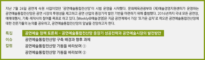 지난 7월 24일 공연계 숙원 사업이었던 ‘공연예술통합전산망’이 시범 운영을 시작했다. 문화체육관광부와 (재)예술경영지원센터가 운영하는 공연예술통합전산망은 공연 시장의 투명성을 제고하고 공연 산업의 중장기적 발전 기반을 마련하기 위해 출범했다. 2016년까지 국내 모든 공연장, 예매대행사, 기획·제작사의 참여를 목표로 하고 있다. [Weekly@예술경영]은 지금 공연계에서 가장 ‘뜨거운 감자’로 떠오른 공연예술통합전산망에 대한 전문가들의 논의를 공유하고, 공연예술통합전산망의 앞날을 전망하고자 한다./특집 문화체육관광부 공연예술 정책 토론회/이슈 공연예술통합전산망 구축 배경과 향후 과제/칼럼 공연예술통합전산망 가동을 바라보며 ①, 공연예술통합전산망 가동을 바라보며 ②