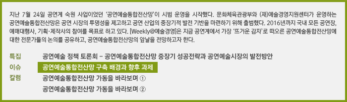 지난 7월 24일 공연계 숙원 사업이었던 ‘공연예술통합전산망’이 시범 운영을 시작했다. 문화체육관광부와 (재)예술경영지원센터가 운영하는 공연예술통합전산망은 공연 시장의 투명성을 제고하고 공연 산업의 중장기적 발전 기반을 마련하기 위해 출범했다. 2016년까지 국내 모든 공연장, 예매대행사, 기획·제작사의 참여를 목표로 하고 있다. [Weekly@예술경영]은 지금 공연계에서 가장 ‘뜨거운 감자’로 떠오른 공연예술통합전산망에 대한 전문가들의 논의를 공유하고, 공연예술통합전산망의 앞날을 전망하고자 한다./특집 문화체육관광부 공연예술 정책 토론회/이슈 공연예술통합전산망 구축 배경과 향후 과제/칼럼 공연예술통합전산망 가동을 바라보며 ①, 공연예술통합전산망 가동을 바라보며 ②